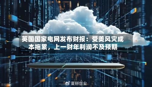 英国国家电网发布财报：受美风灾成本拖累，上一财年利润不及预期