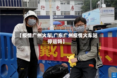 【疫情广州火车,广东广州疫情火车站停运吗】