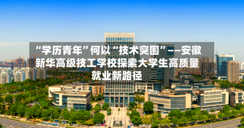 “学历青年”何以“技术突围”——安徽新华高级技工学校探索大学生高质量就业新路径